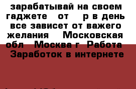 зарабатывай на своем гаджете!! от 500р в день все зависет от важего желания! - Московская обл., Москва г. Работа » Заработок в интернете   